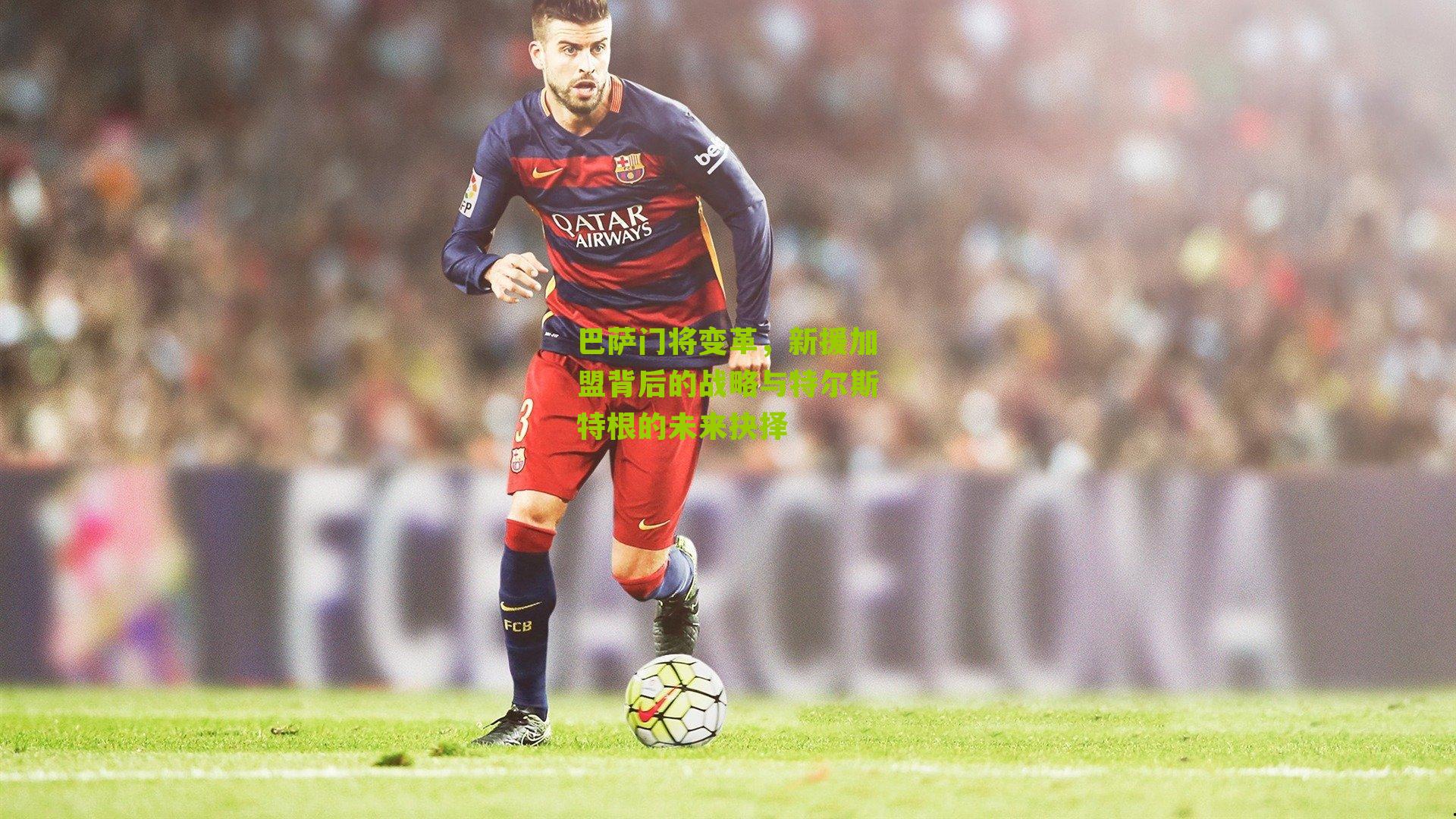 巴萨门将变革，新援加盟背后的战略与特尔斯特根的未来抉择