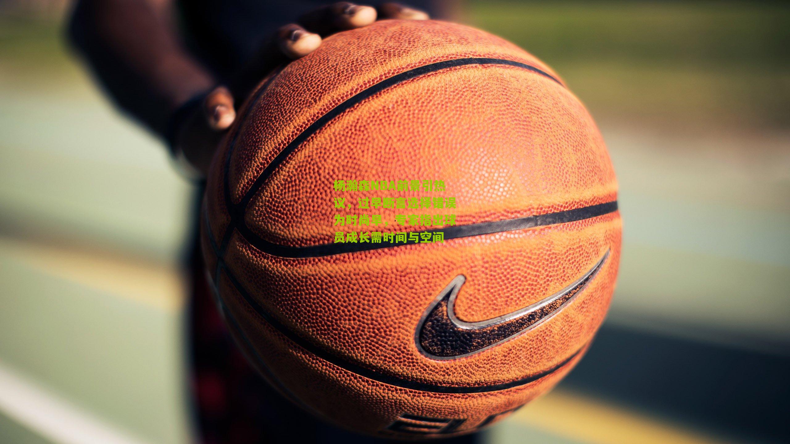 杨瀚森NBA前景引热议，过早断言选择错误为时尚早，专家指出球员成长需时间与空间